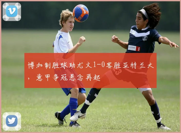 博加制胜球助尤文1-0客胜亚特兰大，意甲争冠悬念再起