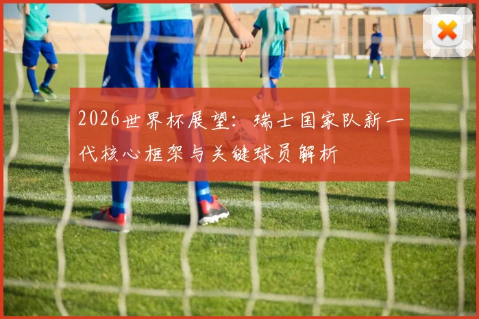 2026世界杯展望:瑞士国家队新一代核心框架与关键球员解析