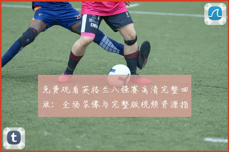 免费观看英格兰八强赛高清完整回放：全场录像与完整版视频资源指南