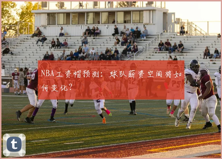 NBA工资帽预测：球队薪资空间将如何变化？