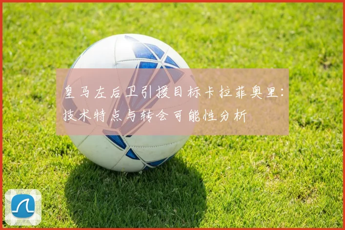 皇马左后卫引援目标卡拉菲奥里：技术特点与转会可能性分析