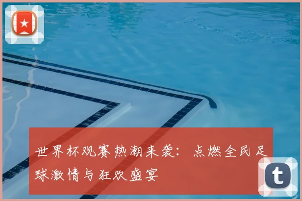 世界杯观赛热潮来袭:点燃全民足球激情与狂欢盛宴