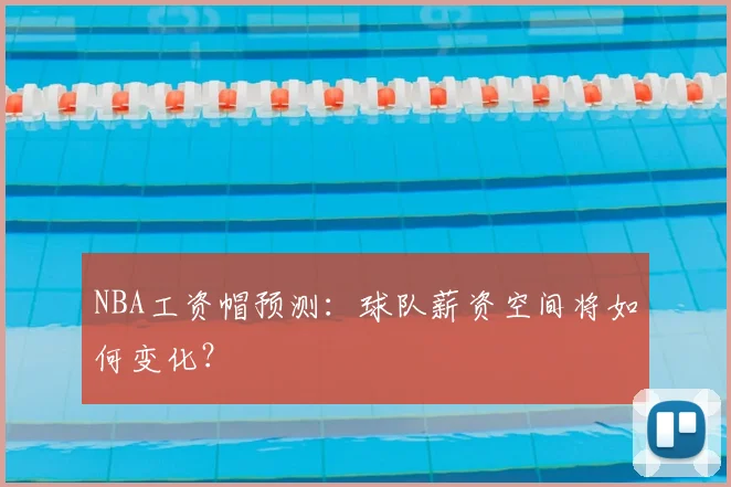 NBA工资帽预测:球队薪资空间将如何变化?