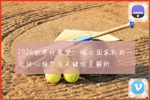 2026世界杯展望：瑞士国家队新一代核心框架与关键球员解析
