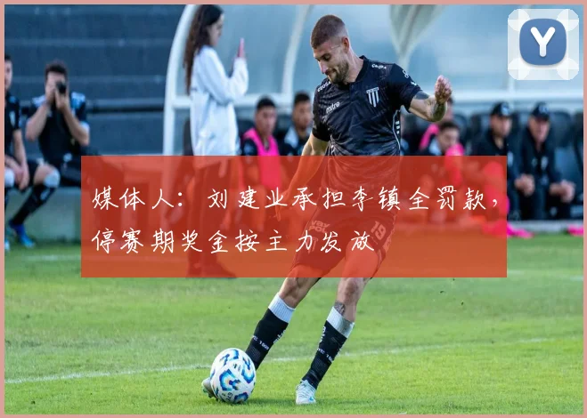 媒体人：刘建业承担李镇全罚款，停赛期奖金按主力发放
