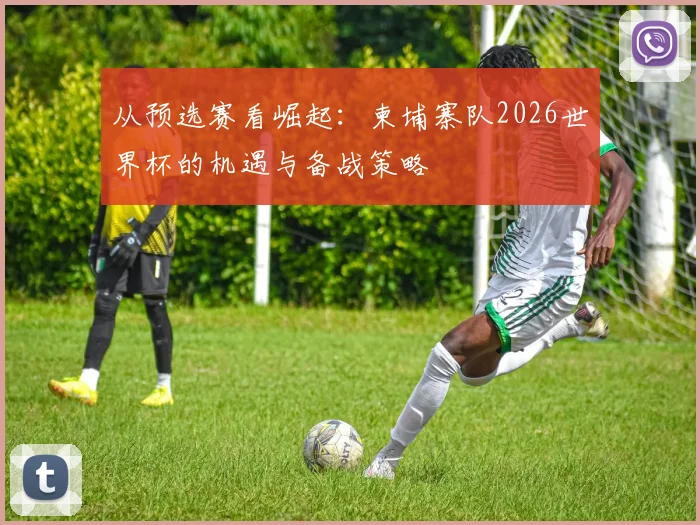 从预选赛看崛起：柬埔寨队2026世界杯的机遇与备战策略