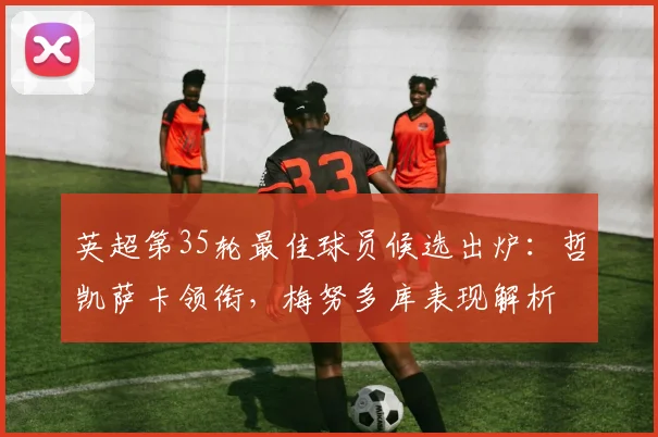 英超第35轮最佳球员候选出炉：哲凯萨卡领衔，梅努多库表现解析