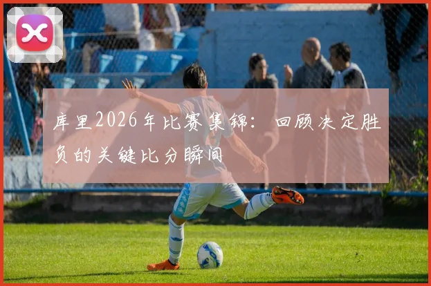 库里2026年比赛集锦：回顾决定胜负的关键比分瞬间