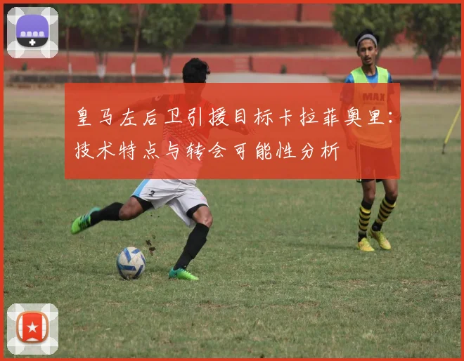 皇马左后卫引援目标卡拉菲奥里:技术特点与转会可能性分析
