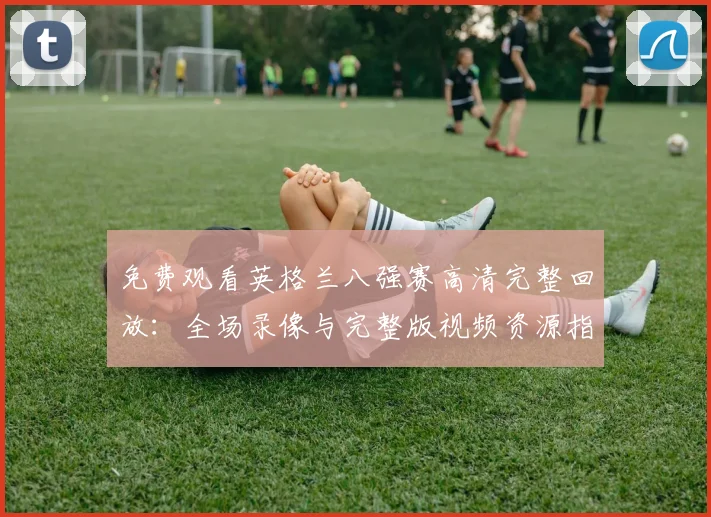 免费观看英格兰八强赛高清完整回放：全场录像与完整版视频资源指南