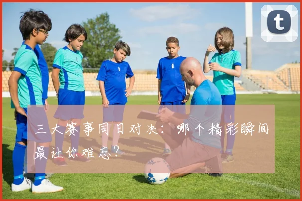 三大赛事同日对决：哪个精彩瞬间最让你难忘？