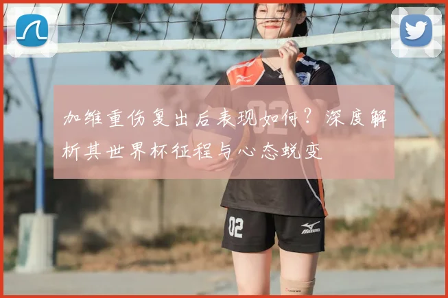 加维重伤复出后表现如何？深度解析其世界杯征程与心态蜕变